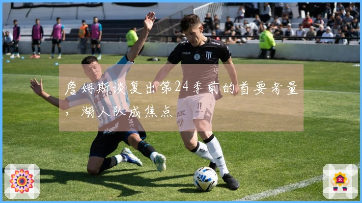 詹姆斯谈复出第24季前的首要考量，湖人队成焦点