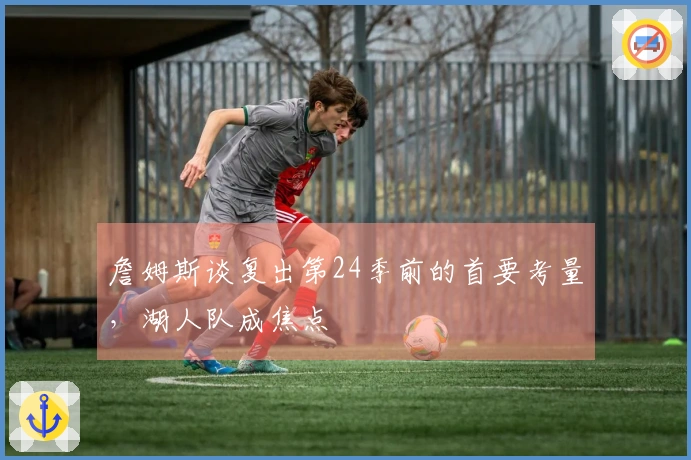 詹姆斯谈复出第24季前的首要考量，湖人队成焦点